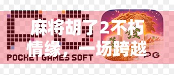 麻将胡了2不朽情缘,一场跨越虚拟与现实的牌桌爱情 麻将胡了2不朽情缘,一场跨越虚拟与现实的牌桌爱情