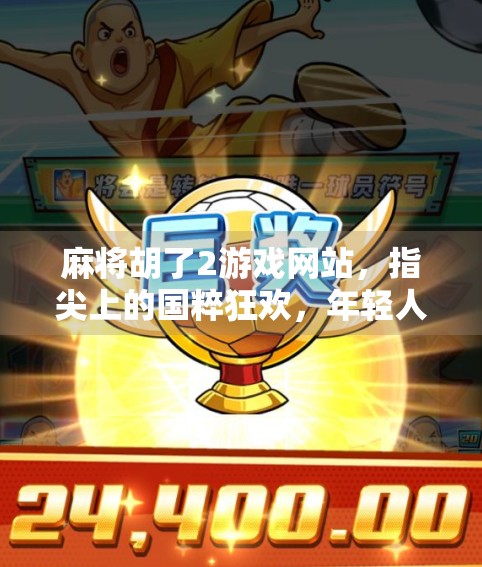 麻将胡了2游戏网站，指尖上的国粹狂欢，年轻人为何沉迷其中？